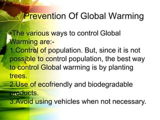 Prevention Of Global Warming
•The various ways to control Global
Warming are:-
1.Control of population. But, since it is not
possible to control population, the best way
to control Global warming is by planting
trees.
2.Use of ecofriendly and biodegradable
products.
3.Avoid using vehicles when not necessary.
 