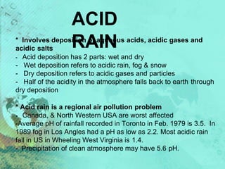 ACID
RAIN
* Involves deposition of aqueous acids, acidic gases and
acidic salts
- Acid deposition has 2 parts: wet and dry
- Wet deposition refers to acidic rain, fog & snow
- Dry deposition refers to acidic gases and particles
- Half of the acidity in the atmosphere falls back to earth through
dry deposition
* Acid rain is a regional air pollution problem
- Canada, & North Western USA are worst affected
-Average pH of rainfall recorded in Toronto in Feb. 1979 is 3.5. In
1989 fog in Los Angles had a pH as low as 2.2. Most acidic rain
fall in US in Wheeling West Virginia is 1.4.
- Precipitation of clean atmosphere may have 5.6 pH.
 