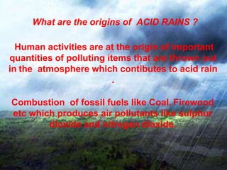 What are the origins of ACID RAINS ?
Human activities are at the origin of important
quantities of polluting items that are thrown out
in the atmosphere which contibutes to acid rain
.
Combustion of fossil fuels like Coal, Firewood
etc which produces air pollutants like sulphur
dioxide and nitrogen dioxide.
 