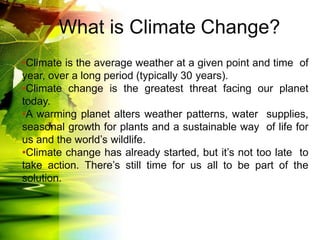 What is Climate Change?
•Climate is the average weather at a given point and time of
year, over a long period (typically 30 years).
•Climate change is the greatest threat facing our planet
today.
•A warming planet alters weather patterns, water supplies,
seasonal growth for plants and a sustainable way of life for
us and the world’s wildlife.
•Climate change has already started, but it’s not too late to
take action. There’s still time for us all to be part of the
solution.
 