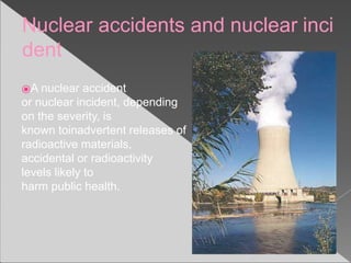 Nuclear accidents and nuclear inci
dent
⦿A nuclear accident
or nuclear incident, depending
on the severity, is
known toinadvertent releases of
radioactive materials,
accidental or radioactivity
levels likely to
harm public health.
 