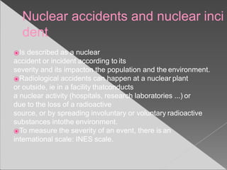 Nuclear accidents and nuclear inci
dent
⦿Is described as a nuclear
accident or incident according to its
severity and its impacton the population and the environment.
⦿Radiological accidents can happen at a nuclear plant
or outside, ie in a facility thatconducts
a nuclear activity (hospitals, research laboratories ...) or
due to the loss of a radioactive
source, or by spreading involuntary or voluntary radioactive
substances intothe environment.
⦿To measure the severity of an event, there is an
international scale: INES scale.
 