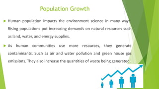 Population Growth
 Human population impacts the environment science in many ways:
Rising populations put increasing demands on natural resources such
as land, water, and energy supplies.
 As human communities use more resources, they generate
contaminants. Such as air and water pollution and green house gas
emissions. They also increase the quantities of waste being generated.
 