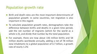 Population growth rate
 Birth and death rates are the most important determinants of
population growth: in some countries, net migration is also
important in this regard.
 To calculate population growth rates, demographers take the
difference between births and deaths in a given time period,
add the net number of migrants (which for the world as a
whole is 0), and divide that number by the total population.
 For example, there are now about 136 million births and 58
million deaths worldwide annually, adding a net of 78 million
new inhabitants to a global population of 6.7 billion, a growth
rate of nearly 1.2%
 