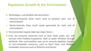 Population Growth & the Environment
 Technology is sub divided into two factors -
1. Resource-intensity (how much used to produce each unit of
consumption)
2. Waste-intensity (how much waste generated for each unit of
consumption)
 Environmental impacts take two major forms –
 First, we consume resources such as land, food, water, soil, and
services from healthy ecosystems. Such as water filtration through
wetlands. 0ver consumption uses up or severely depletes supplies
of non-renewable resources, such as fossil fuels, and depletes
renewable resources such as fisheries and forests.
 