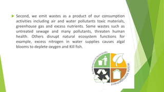  Second, we emit wastes as a product of our consumption
activities including air and water pollutants toxic materials,
greenhouse gas and excess nutrients. Some wastes such as
untreated sewage and many pollutants, threaten human
health. Others disrupt natural ecosystem functions for
example, excess nitrogen in water supplies causes algal
blooms to deplete oxygen and Kill fish.
 