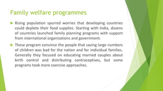 Family welfare programmes
 Rising population spurred worries that developing countries
could deplete their food supplies. Starting with India, dozens
of countries launched family planning programs with support
from international organizations and government.
 These program convince the people that saving large numbers
of children was bad for the nation and for individual families.
Generally they focused on educating married couples about
birth control and distributing contraceptives, but some
programs took more coercive approaches.
 