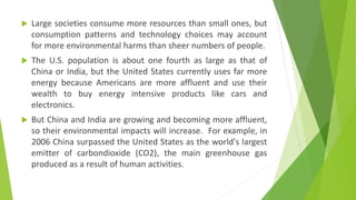  Large societies consume more resources than small ones, but
consumption patterns and technology choices may account
for more environmental harms than sheer numbers of people.
 The U.S. population is about one fourth as large as that of
China or India, but the United States currently uses far more
energy because Americans are more affluent and use their
wealth to buy energy intensive products like cars and
electronics.
 But China and India are growing and becoming more affluent,
so their environmental impacts will increase. For example, in
2006 China surpassed the United States as the world's largest
emitter of carbondioxide (CO2), the main greenhouse gas
produced as a result of human activities.
 
