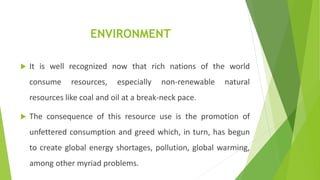 ENVIRONMENT
 It is well recognized now that rich nations of the world
consume resources, especially non-renewable natural
resources like coal and oil at a break-neck pace.
 The consequence of this resource use is the promotion of
unfettered consumption and greed which, in turn, has begun
to create global energy shortages, pollution, global warming,
among other myriad problems.
 