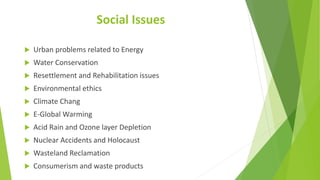 Social Issues
 Urban problems related to Energy
 Water Conservation
 Resettlement and Rehabilitation issues
 Environmental ethics
 Climate Chang
 E-Global Warming
 Acid Rain and Ozone layer Depletion
 Nuclear Accidents and Holocaust
 Wasteland Reclamation
 Consumerism and waste products
 