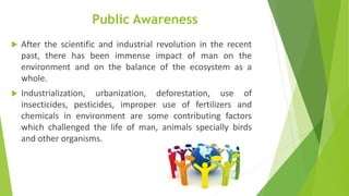 Public Awareness
 After the scientific and industrial revolution in the recent
past, there has been immense impact of man on the
environment and on the balance of the ecosystem as a
whole.
 Industrialization, urbanization, deforestation, use of
insecticides, pesticides, improper use of fertilizers and
chemicals in environment are some contributing factors
which challenged the life of man, animals specially birds
and other organisms.
 
