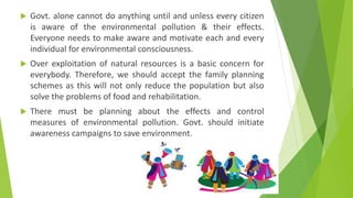  Govt. alone cannot do anything until and unless every citizen
is aware of the environmental pollution & their effects.
Everyone needs to make aware and motivate each and every
individual for environmental consciousness.
 Over exploitation of natural resources is a basic concern for
everybody. Therefore, we should accept the family planning
schemes as this will not only reduce the population but also
solve the problems of food and rehabilitation.
 There must be planning about the effects and control
measures of environmental pollution. Govt. should initiate
awareness campaigns to save environment.
 