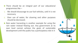  There should be an integral part of our educational
programmes like –
1. We should discourage to use fuel vehicles, until it is not
necessary
2. Over use of water, for cleaning and other purposes
should be decreased.
 Rain water harvesting is another example for using the
rain water instead flowing out. Any government at its
own level cannot achieve the goals of sustainable
development until the public has a participatory role in it
 