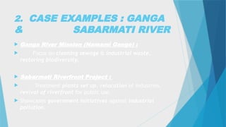 2. CASE EXAMPLES : GANGA
& SABARMATI RIVER
 Ganga River Mission (Namami Gange) :
 Focus on cleaning sewage & industrial waste,
restoring biodiversity.
 Sabarmati Riverfront Project :
 Treatment plants set up, relocation of industries,
revival of riverfront for public use.
 Showcases government initiatives against industrial
pollution.
 