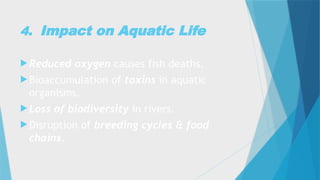 4. Impact on Aquatic Life
 Reduced oxygen causes fish deaths.
 Bioaccumulation of toxins in aquatic
organisms.
 Loss of biodiversity in rivers.
 Disruption of breeding cycles & food
chains.
 