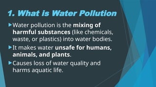 1. What is Water Pollution
Water pollution is the mixing of
harmful substances (like chemicals,
waste, or plastics) into water bodies.
It makes water unsafe for humans,
animals, and plants.
Causes loss of water quality and
harms aquatic life.
 