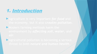 1. Introduction
 Agriculture is very important for food and
the economy, but it also creates pollution.
 Modern farming methods harm the
environment by affecting soil, water, and
air.
 Agricultural pollution is becoming a serious
threat to both nature and human health.
 