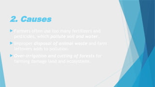 2. Causes
 Farmers often use too many fertilizers and
pesticides, which pollute soil and water.
 Improper disposal of animal waste and farm
leftovers adds to pollution.
 Over-irrigation and cutting of forests for
farming damage land and ecosystems.
 