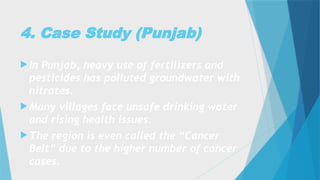4. Case Study (Punjab)
 In Punjab, heavy use of fertilizers and
pesticides has polluted groundwater with
nitrates.
 Many villages face unsafe drinking water
and rising health issues.
 The region is even called the “Cancer
Belt” due to the higher number of cancer
cases.
 