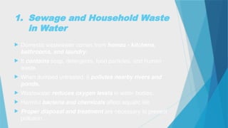 1. Sewage and Household Waste
in Water
 Domestic wastewater comes from homes - kitchens,
bathrooms, and laundry.
 It contains soap, detergents, food particles, and human
waste.
 When dumped untreated, it pollutes nearby rivers and
ponds.
 Wastewater reduces oxygen levels in water bodies.
 Harmful bacteria and chemicals affect aquatic life.
 Proper disposal and treatment are necessary to prevent
pollution.
 