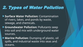 2. Types of Water Pollution
 Surface Water Pollution: Contamination
of rivers, lakes, and ponds by waste,
sewage, and chemicals.
 Groundwater Pollution: Pollutants seep
into soil and mix with underground water
sources.
 Marine Pollution: Dumping of plastic, oil
spills, and industrial waste into seas and
oceans.
 