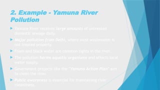 2. Example - Yamuna River
Pollution
 Yamuna River receives large amounts of untreated
domestic sewage daily.
 Major pollution from Delhi, where most wastewater is
not treated properly.
 Foam and black water are common sights in the river.
 The pollution harms aquatic organisms and affects local
water supply.
 Government projects like the "Yamuna Action Plan" aim
to clean the river.
 Public awareness is essential for maintaining river
cleanliness.
 