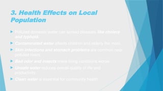3. Health Effects on Local
Population
 Polluted domestic water can spread diseases like cholera
and typhoid.
 Contaminated water affects children and elderly the most.
 Skin infections and stomach problems are common near
polluted rivers.
 Bad odor and insects make living conditions worse.
 Unsafe water reduces overall quality of life and
productivity.
 Clean water is essential for community health.
 