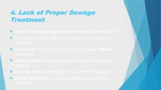 4. Lack of Proper Sewage
Treatment
 Many cities lack enough sewage treatment plants (STPs).
 Existing STPs often work below capacity or are poorly
maintained.
 Wastewater flows directly into rivers and lakes without
treatment.
 Urban growth increases sewage faster than treatment
capacity.
 Need for modern technology and government support.
 Proper planning can reduce domestic water pollution
drastically.
 