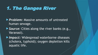 1. The Ganges River
 Problem: Massive amounts of untreated
human sewage.
 Source: Cities along the river banks (e.g.,
Varanasi).
 Impact: Widespread waterborne diseases
(cholera, typhoid); oxygen depletion kills
aquatic life.
 