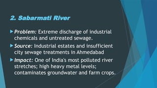 2. Sabarmati River
 Problem: Extreme discharge of industrial
chemicals and untreated sewage.
 Source: Industrial estates and insufficient
city sewage treatments in Ahmedabad
 Impact: One of India's most polluted river
stretches; high heavy metal levels;
contaminates groundwater and farm crops.
 