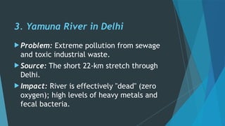 3. Yamuna River in Delhi
 Problem: Extreme pollution from sewage
and toxic industrial waste.
 Source: The short 22-km stretch through
Delhi.
 Impact: River is effectively "dead" (zero
oxygen); high levels of heavy metals and
fecal bacteria.
 