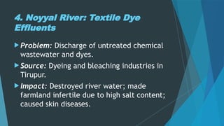 4. Noyyal River: Textile Dye
Effluents
 Problem: Discharge of untreated chemical
wastewater and dyes.
 Source: Dyeing and bleaching industries in
Tirupur.
 Impact: Destroyed river water; made
farmland infertile due to high salt content;
caused skin diseases.
 