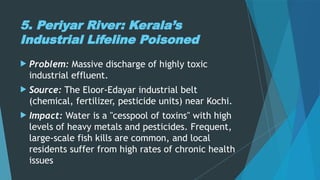 5. Periyar River: Kerala’s
Industrial Lifeline Poisoned
 Problem: Massive discharge of highly toxic
industrial effluent.
 Source: The Eloor-Edayar industrial belt
(chemical, fertilizer, pesticide units) near Kochi.
 Impact: Water is a "cesspool of toxins" with high
levels of heavy metals and pesticides. Frequent,
large-scale fish kills are common, and local
residents suffer from high rates of chronic health
issues
 