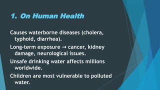 1. On Human Health
Causes waterborne diseases (cholera,
typhoid, diarrhea).
Long-term exposure cancer, kidney
→
damage, neurological issues.
Unsafe drinking water affects millions
worldwide.
Children are most vulnerable to polluted
water.
 