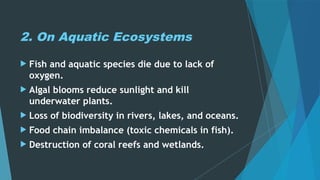 2. On Aquatic Ecosystems
 Fish and aquatic species die due to lack of
oxygen.
 Algal blooms reduce sunlight and kill
underwater plants.
 Loss of biodiversity in rivers, lakes, and oceans.
 Food chain imbalance (toxic chemicals in fish).
 Destruction of coral reefs and wetlands.
 