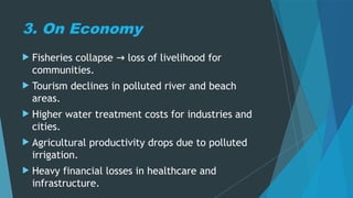 3. On Economy
 Fisheries collapse loss of livelihood for
→
communities.
 Tourism declines in polluted river and beach
areas.
 Higher water treatment costs for industries and
cities.
 Agricultural productivity drops due to polluted
irrigation.
 Heavy financial losses in healthcare and
infrastructure.
 