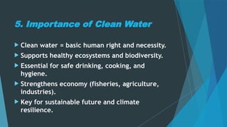 5. Importance of Clean Water
 Clean water = basic human right and necessity.
 Supports healthy ecosystems and biodiversity.
 Essential for safe drinking, cooking, and
hygiene.
 Strengthens economy (fisheries, agriculture,
industries).
 Key for sustainable future and climate
resilience.
 