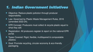 1. Indian Government Initiatives
 Objective: Reduce plastic pollution through producer
responsibility.
 Law: Governed by Plastic Waste Management Rules, 2016
(amended 2022-24).
 EPR Concept: Producers must collect & recycle plastic equal to
what they sell.
 Registration: All producers register & report on the national EPR
portal.
 Types Covered: Rigid, flexible, multilayered & compostable
plastics.
 Goal: Promote recycling, circular economy & eco-friendly
packaging.
 