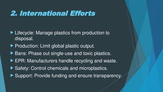 2. International Efforts
 Lifecycle: Manage plastics from production to
disposal.
 Production: Limit global plastic output.
 Bans: Phase out single-use and toxic plastics.
 EPR: Manufacturers handle recycling and waste.
 Safety: Control chemicals and microplastics.
 Support: Provide funding and ensure transparency.
 