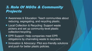 3. Role Of NGOs & Community
Projects
 Awareness & Education: Teach communities about
reducing, segregating, and recycling plastic.
 Local Collection & Recycling: Support waste
pickers and set up community-level plastic
collection/recycling.
 EPR Support: Help companies meet EPR
obligations by channeling waste to recyclers.
 Innovation & Advocacy: Pilot eco-friendly solutions
and push for better plastic policies.
 