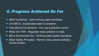4. Progress Achieved So Far
 WHO Guidelines - Safe drinking water standards.
 UN SDG 6 - Sustainable water & sanitation.
 International Conventions - Fair use & pollution control.
 Water Act 1974 - Regulates water pollution in India.
 BIS & Environment Act - Drinking water quality standards.
 Water Safety Principles - Monitor, treat, prevent pollution,
ensure access.
 