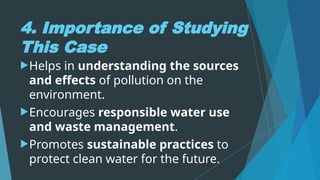 4. Importance of Studying
This Case
Helps in understanding the sources
and effects of pollution on the
environment.
Encourages responsible water use
and waste management.
Promotes sustainable practices to
protect clean water for the future.
 