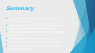 Summary
 Water pollution affects all aspects of life - health,
environment, and economy.
 Major causes include industrial and domestic waste,
sewages and plastics and weak management.
 Rivers like Ganga and Yamuna show urgent need for
intervention.
 Awareness and enforcement are still weak.
 Pollution control must be continuous, not occasional.
 Clean water is not just a resource - it's our shared
responsibility and hope.
 