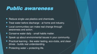 Public awareness
 Reduce single-use plastics and chemicals.
 Treat water before discharge - at home and industry.
 Local communities can make real change through
awareness and action.
 Conserve water daily - small habits matter.
 Speak up about environmental issues in your community.
 Practical learning - like water testing, eco-clubs, and clean
drives - builds real understanding.
 Protecting water = protecting life.
 