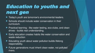 Education to youths and
next gen
 Today's youth are tomorrow's environmental leaders.
 Schools should include water conservation in their
curriculum.
 Practical learning - like water testing, eco-clubs, and clean
drives - builds real understanding.
 Early education creates habits like water conservation and
waste reduction
 Educating youth about water pollution builds lifelong
responsibility.
 Future generations must inherit clean water, not polluted
rivers.
 