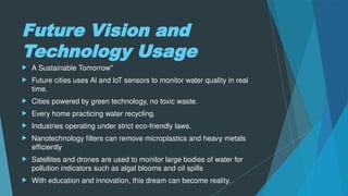 Future Vision and
Technology Usage
 A Sustainable Tomorrow"
 Future cities uses Al and loT sensors to monitor water quality in real
time.
 Cities powered by green technology, no toxic waste.
 Every home practicing water recycling.
 Industries operating under strict eco-friendly laws.
 Nanotechnology filters can remove microplastics and heavy metals
efficiently
 Satellites and drones are used to monitor large bodies of water for
pollution indicators such as algal blooms and oil spills
 With education and innovation, this dream can become reality.
 