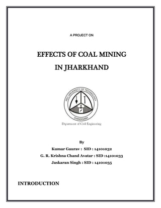 A PROJECT ON
EFFECTS OF COAL MINING
IN JHARKHAND
By
Kumar Gaurav : SID : 14101032
G. R. Krishna Chand Avatar : SID :14101033
Jaskaran Singh : SID : 14101035
INTRODUCTION
 