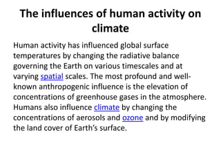 The influences of human activity on
climate
Human activity has influenced global surface
temperatures by changing the radiative balance
governing the Earth on various timescales and at
varying spatial scales. The most profound and well-
known anthropogenic influence is the elevation of
concentrations of greenhouse gases in the atmosphere.
Humans also influence climate by changing the
concentrations of aerosols and ozone and by modifying
the land cover of Earth’s surface.
 