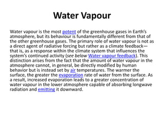 Water Vapour
Water vapour is the most potent of the greenhouse gases in Earth’s
atmosphere, but its behaviour is fundamentally different from that of
the other greenhouse gases. The primary role of water vapour is not as
a direct agent of radiative forcing but rather as a climate feedback—
that is, as a response within the climate system that influences the
system’s continued activity (see below Water vapour feedback). This
distinction arises from the fact that the amount of water vapour in the
atmosphere cannot, in general, be directly modified by human
behavior but is instead set by air temperatures. The warmer the
surface, the greater the evaporation rate of water from the surface. As
a result, increased evaporation leads to a greater concentration of
water vapour in the lower atmosphere capable of absorbing longwave
radiation and emitting it downward.
 