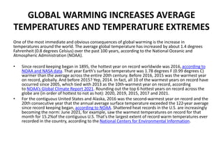 GLOBAL WARMING INCREASES AVERAGE
TEMPERATURES AND TEMPERATURE EXTREMES
One of the most immediate and obvious consequences of global warming is the increase in
temperatures around the world. The average global temperature has increased by about 1.4 degrees
Fahrenheit (0.8 degrees Celsius) over the past 100 years, according to the National Oceanic and
Atmospheric Administration (NOAA).
• Since record keeping began in 1895, the hottest year on record worldwide was 2016, according to
NOAA and NASA data. That year Earth's surface temperature was 1.78 degrees F (0.99 degrees C)
warmer than the average across the entire 20th century. Before 2016, 2015 was the warmest year
on record, globally. And before 2015? Yep, 2014. In fact, all 10 of the warmest years on record have
occurred since 2005, which tied with 2013 as the 10th-warmest year on record, according
to NOAA’s Global Climate Report 2021. Rounding out the top 6 hottest years on record across the
globe are (in order of hottest to not as hot): 2020, 2019, 2015, 2017 and 2021.
• For the contiguous United States and Alaska, 2016 was the second-warmest year on record and the
20th consecutive year that the annual average surface temperature exceeded the 122-year average
since record keeping began, according to NOAA. Shattered heat records in the U.S. are increasingly
becoming the norm: June 2021, for example, saw the warmest temperatures on record for that
month for 15.2%of the contiguous U.S. That's the largest extent of record warm temperatures ever
recorded in the country, according to the National Centers for Environmental Information.
 